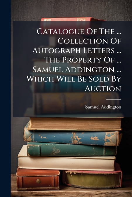 Catalogue Of The ... Collection Of Autograph Letters ... The Property Of ... Samuel Addington ... Which Will Be Sold By Auction