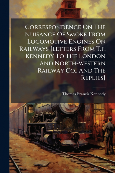 Correspondence On The Nuisance Of Smoke From Locomotive Engines On Railways [letters From T.f. Kennedy To The London And North-western Railway Co., And The Replies]
