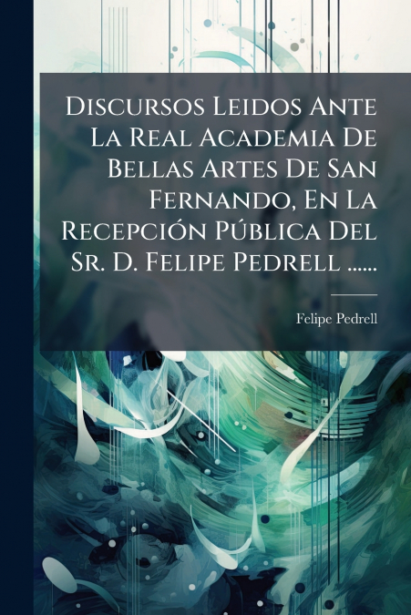 Discursos Leidos Ante La Real Academia De Bellas Artes De San Fernando, En La Recepción Pública Del Sr. D. Felipe Pedrell ......