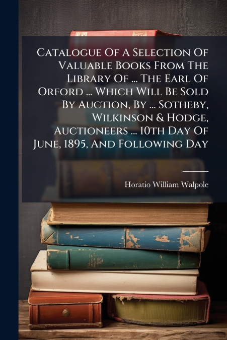 Catalogue Of A Selection Of Valuable Books From The Library Of ... The Earl Of Orford ... Which Will Be Sold By Auction, By ... Sotheby, Wilkinson & Hodge, Auctioneers ... 10th Day Of June, 1895, And 