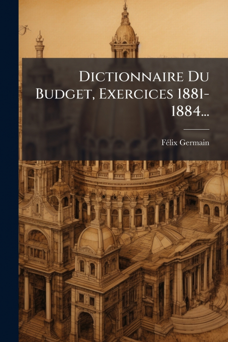 Dictionnaire Du Budget, Exercices 1881-1884...