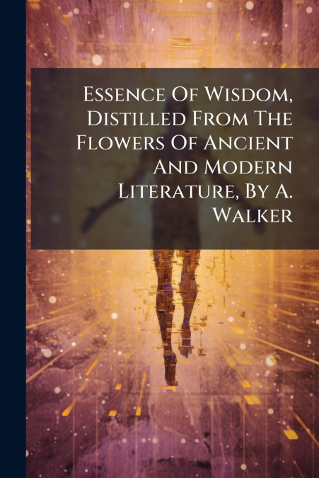 Essence Of Wisdom, Distilled From The Flowers Of Ancient And Modern Literature, By A. Walker