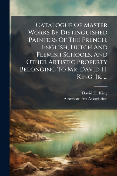 Catalogue Of Master Works By Distinguished Painters Of The French, English, Dutch And Flemish Schools, And Other Artistic Property Belonging To Mr. David H. King, Jr. ...