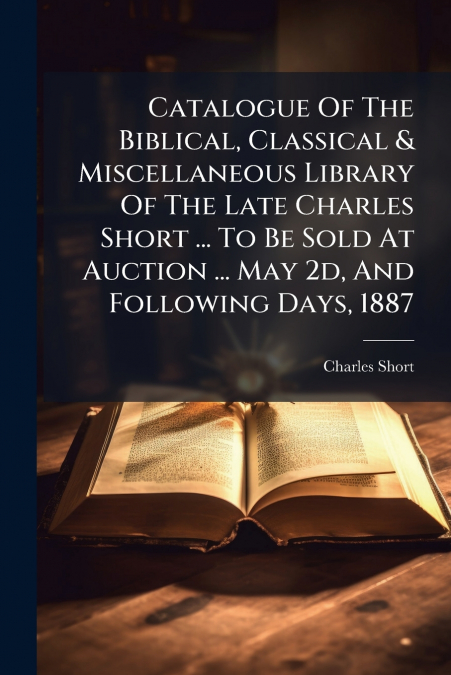 Catalogue Of The Biblical, Classical & Miscellaneous Library Of The Late Charles Short ... To Be Sold At Auction ... May 2d, And Following Days, 1887