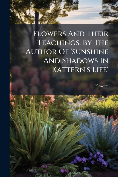 Flowers And Their Teachings, By The Author Of ’sunshine And Shadows In Kattern’s Life’