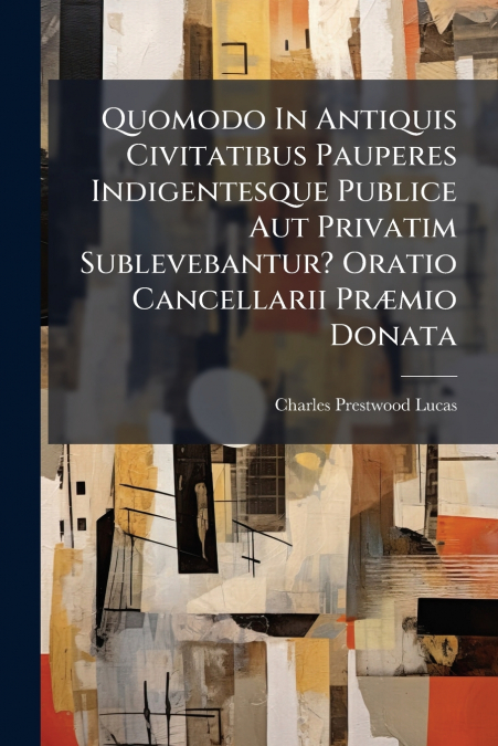 Quomodo In Antiquis Civitatibus Pauperes Indigentesque Publice Aut Privatim Sublevebantur? Oratio Cancellarii Præmio Donata