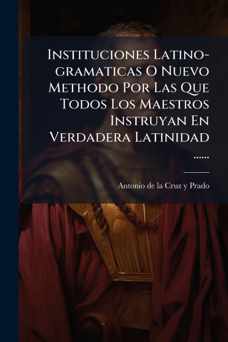 Instituciones Latino-gramaticas O Nuevo Methodo Por Las Que Todos Los Maestros Instruyan En Verdadera Latinidad ......