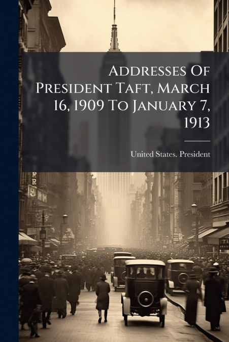 Addresses Of President Taft, March 16, 1909 To January 7, 1913