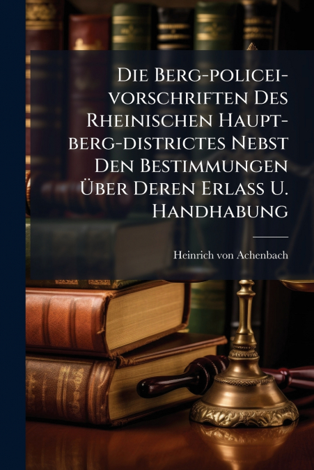 Die Berg-policei-vorschriften Des Rheinischen Haupt-berg-districtes Nebst Den Bestimmungen Über Deren Erlass U. Handhabung