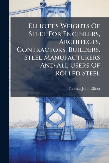 Elliott’s Weights Of Steel For Engineers, Architects, Contractors, Builders, Steel Manufacturers And All Users Of Rolled Steel