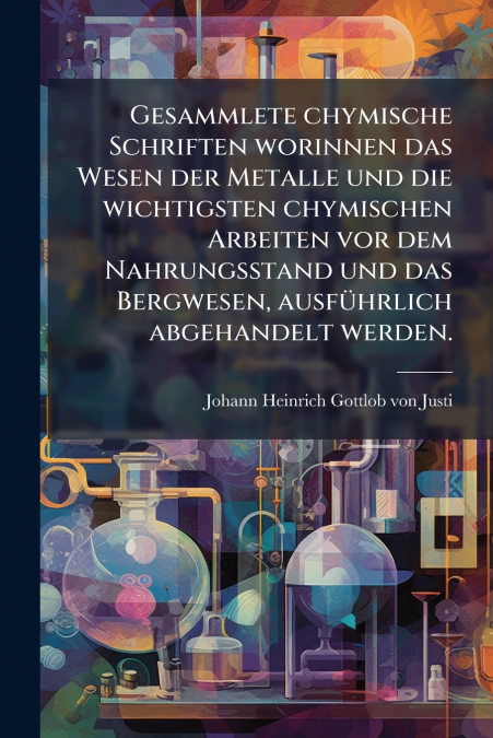 Gesammlete chymische Schriften worinnen das Wesen der Metalle und die wichtigsten chymischen Arbeiten vor dem Nahrungsstand und das Bergwesen, ausführlich abgehandelt werden.
