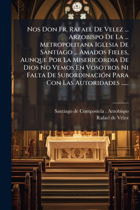Nos Don Fr. Rafael De Velez ... Arzobispo De La ... Metropolitana Iglesia De Santiago ... Amados Fieles, Aunque Por La Misericordia De Dios No Vemos En Vosotros Ni Falta De Subordinación Para Con Las 