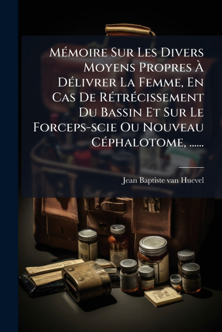 Mémoire Sur Les Divers Moyens Propres À Délivrer La Femme, En Cas De Rétrécissement Du Bassin Et Sur Le Forceps-scie Ou Nouveau Céphalotome, ......