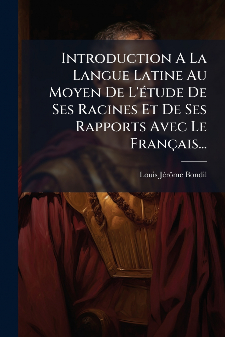 Introduction A La Langue Latine Au Moyen De L’étude De Ses Racines Et De Ses Rapports Avec Le Français...