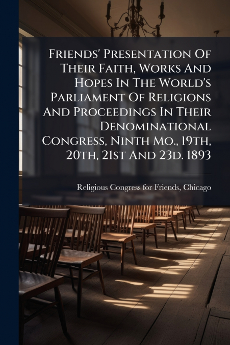 Friends’ Presentation Of Their Faith, Works And Hopes In The World’s Parliament Of Religions And Proceedings In Their Denominational Congress, Ninth Mo., 19th, 20th, 21st And 23d. 1893