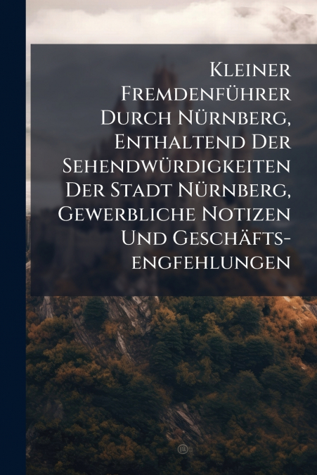 Kleiner Fremdenführer Durch Nürnberg, Enthaltend Der Sehendwürdigkeiten Der Stadt Nürnberg, Gewerbliche Notizen Und Geschäfts-engfehlungen