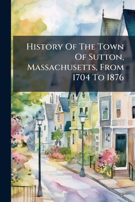 History Of The Town Of Sutton, Massachusetts, From 1704 To 1876