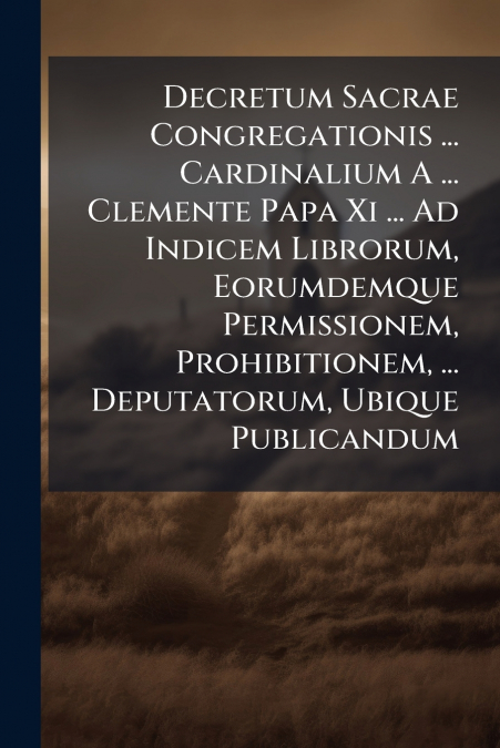 Decretum Sacrae Congregationis ... Cardinalium A ... Clemente Papa Xi ... Ad Indicem Librorum, Eorumdemque Permissionem, Prohibitionem, ... Deputatorum, Ubique Publicandum