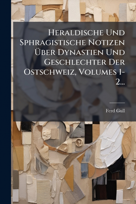Heraldische Und Sphragistische Notizen Über Dynastien Und Geschlechter Der Ostschweiz, Volumes 1-2...