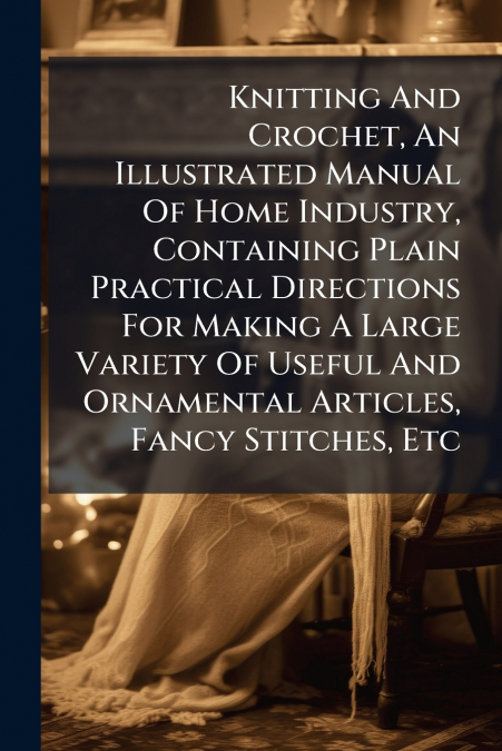 Knitting And Crochet, An Illustrated Manual Of Home Industry, Containing Plain Practical Directions For Making A Large Variety Of Useful And Ornamental Articles, Fancy Stitches, Etc
