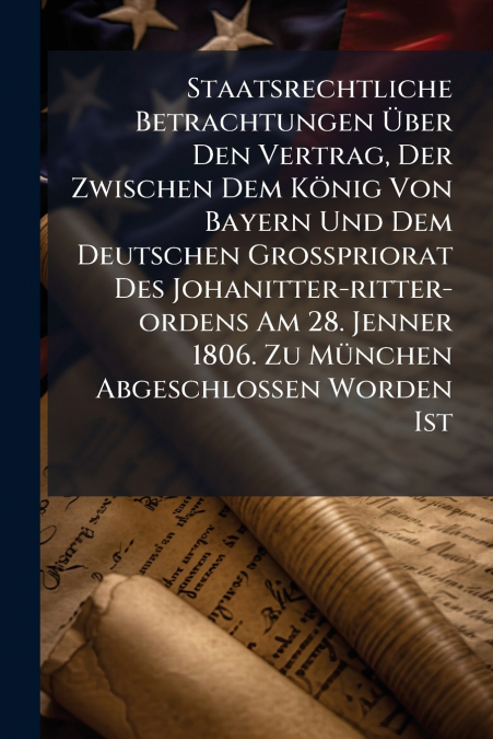 Staatsrechtliche Betrachtungen Über Den Vertrag, Der Zwischen Dem König Von Bayern Und Dem Deutschen Großpriorat Des Johanitter-ritter-ordens Am 28. Jenner 1806. Zu München Abgeschlossen Worden Ist