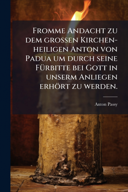 Fromme Andacht zu dem großen Kirchen-heiligen Anton von Padua um durch seine Fürbitte bei Gott in unserm Anliegen erhört zu werden.