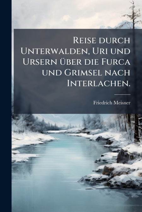 Reise durch Unterwalden, Uri und Ursern über die Furca und Grimsel nach Interlachen.