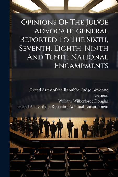 Opinions Of The Judge Advocate-general Reported To The Sixth, Seventh, Eighth, Ninth And Tenth National Encampments