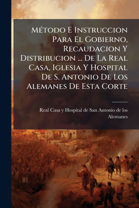 Método E Instruccion Para El Gobierno, Recaudacion Y Distribucion ... De La Real Casa, Iglesia Y Hospital De S. Antonio De Los Alemanes De Esta Corte