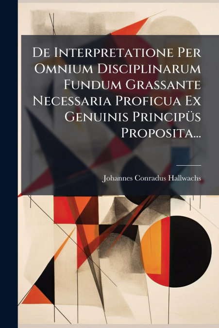 De Interpretatione Per Omnium Disciplinarum Fundum Grassante Necessaria Proficua Ex Genuinis Principüs Proposita...