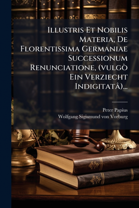 Illustris Et Nobilis Materia, De Florentissima Germaniae Successionum Renunciatione, (vulgò Ein Verziecht Indigitatâ)...