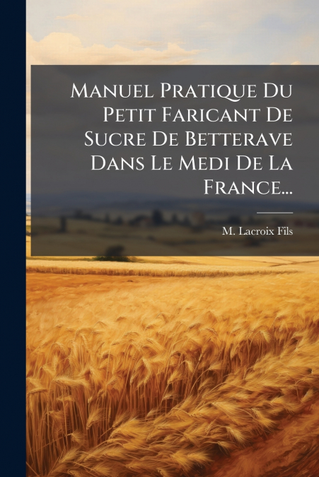 Manuel Pratique Du Petit Faricant De Sucre De Betterave Dans Le Medi De La France...