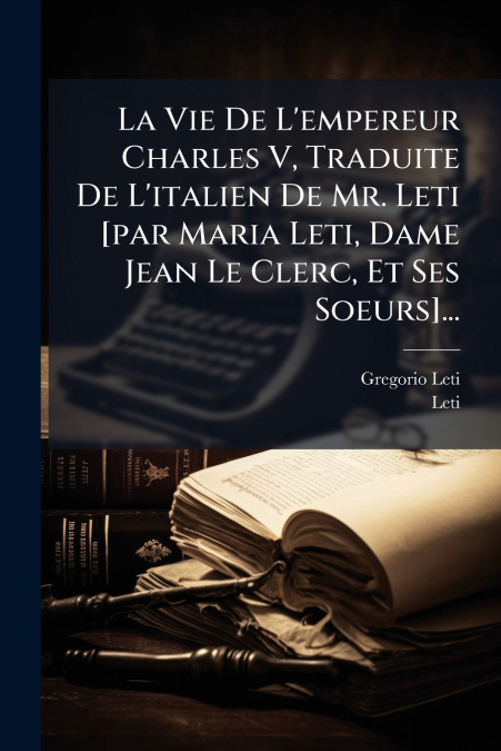 La Vie De L’empereur Charles V, Traduite De L’italien De Mr. Leti [par Maria Leti, Dame Jean Le Clerc, Et Ses Soeurs]...