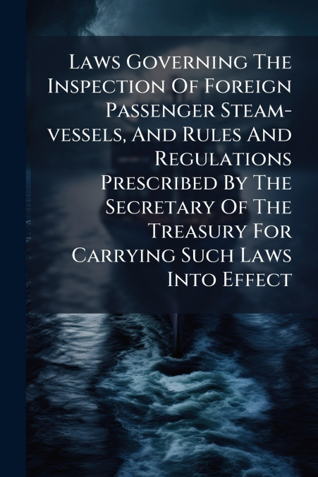 Laws Governing The Inspection Of Foreign Passenger Steam-vessels, And Rules And Regulations Prescribed By The Secretary Of The Treasury For Carrying Such Laws Into Effect