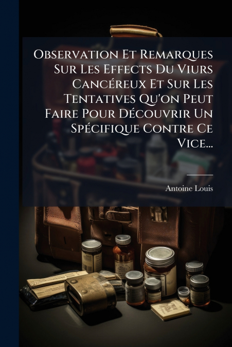 Observation Et Remarques Sur Les Effects Du Viurs Cancéreux Et Sur Les Tentatives Qu’on Peut Faire Pour Découvrir Un Spécifique Contre Ce Vice...