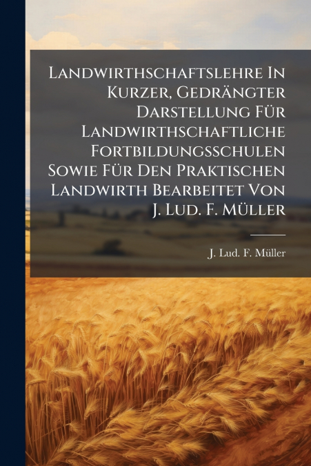 Landwirthschaftslehre In Kurzer, Gedrängter Darstellung Für Landwirthschaftliche Fortbildungsschulen Sowie Für Den Praktischen Landwirth Bearbeitet Von J. Lud. F. Müller