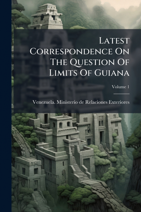 Latest Correspondence On The Question Of Limits Of Guiana; Volume 1