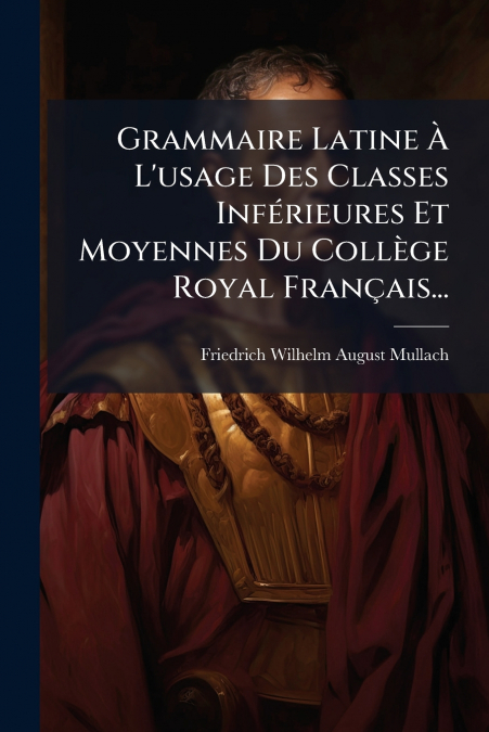 Grammaire Latine À L’usage Des Classes Inférieures Et Moyennes Du Collège Royal Français...