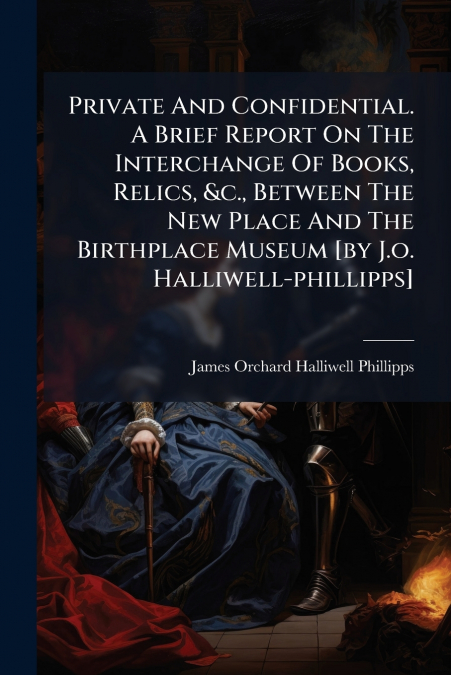 Private And Confidential. A Brief Report On The Interchange Of Books, Relics, &c., Between The New Place And The Birthplace Museum [by J.o. Halliwell-phillipps]