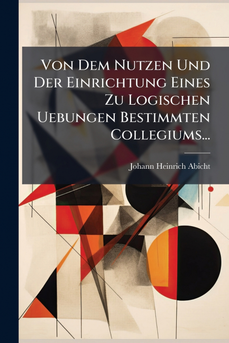 Von Dem Nutzen Und Der Einrichtung Eines Zu Logischen Uebungen Bestimmten Collegiums...
