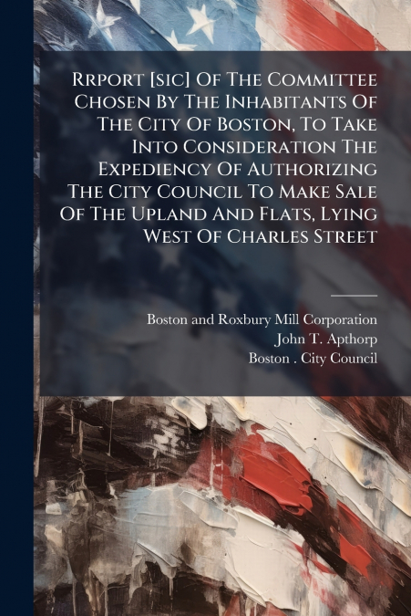 Rrport [sic] Of The Committee Chosen By The Inhabitants Of The City Of Boston, To Take Into Consideration The Expediency Of Authorizing The City Council To Make Sale Of The Upland And Flats, Lying Wes