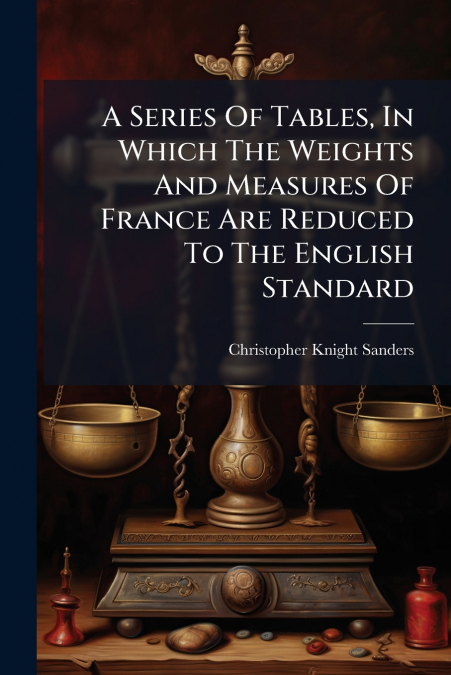 A Series Of Tables, In Which The Weights And Measures Of France Are Reduced To The English Standard
