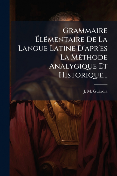 Grammaire Élémentaire De La Langue Latine D’apr’es La Méthode Analygique Et Historique...