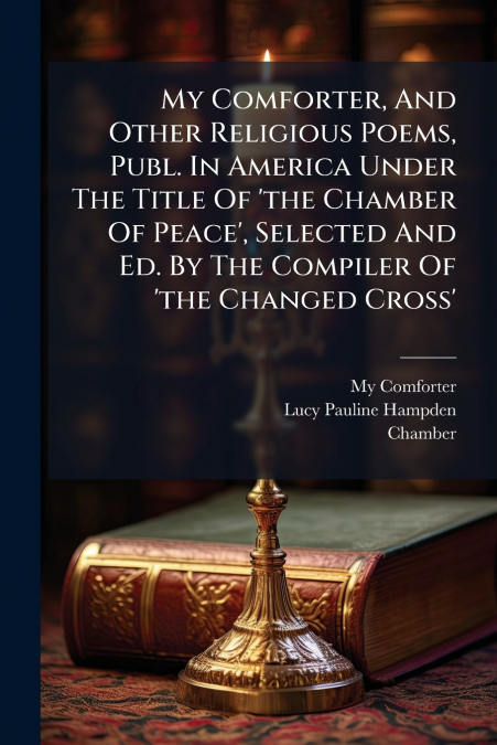 My Comforter, And Other Religious Poems, Publ. In America Under The Title Of ’the Chamber Of Peace’, Selected And Ed. By The Compiler Of ’the Changed Cross’