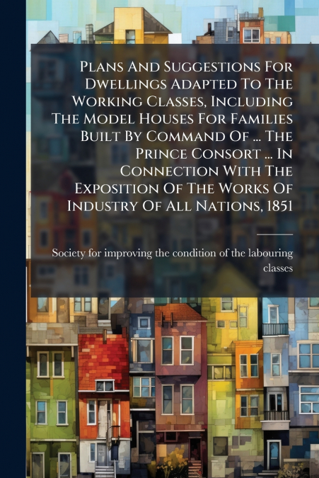 Plans And Suggestions For Dwellings Adapted To The Working Classes, Including The Model Houses For Families Built By Command Of ... The Prince Consort ... In Connection With The Exposition Of The Work