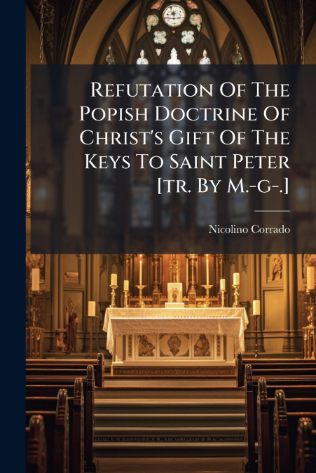 Refutation Of The Popish Doctrine Of Christ’s Gift Of The Keys To Saint Peter [tr. By M.-g-.]