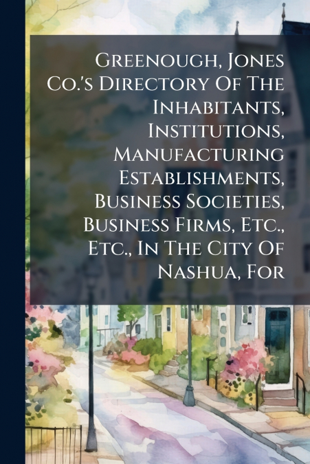 Greenough, Jones Co.’s Directory Of The Inhabitants, Institutions, Manufacturing Establishments, Business Societies, Business Firms, Etc., Etc., In The City Of Nashua, For