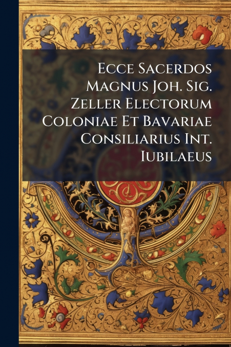 Ecce Sacerdos Magnus Joh. Sig. Zeller Electorum Coloniae Et Bavariae Consiliarius Int. Iubilaeus