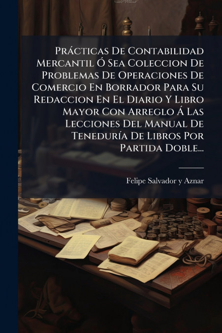Prácticas De Contabilidad Mercantil Ó Sea Coleccion De Problemas De Operaciones De Comercio En Borrador Para Su Redaccion En El Diario Y Libro Mayor Con Arreglo Á Las Lecciones Del Manual De Teneduría