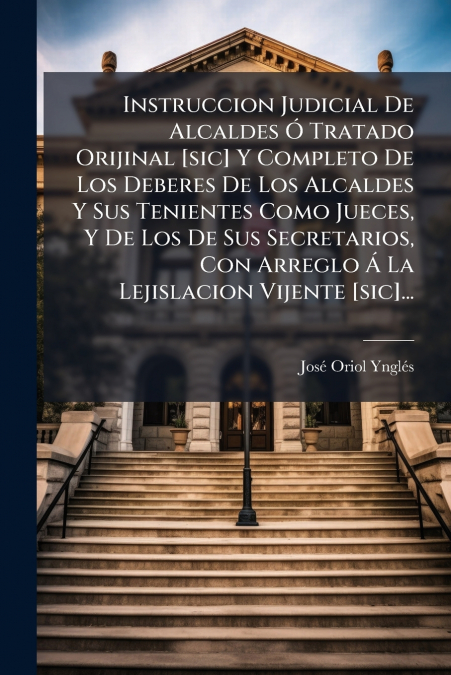 Instruccion Judicial De Alcaldes Ó Tratado Orijinal [sic] Y Completo De Los Deberes De Los Alcaldes Y Sus Tenientes Como Jueces, Y De Los De Sus Secretarios, Con Arreglo Á La Lejislacion Vijente [sic]